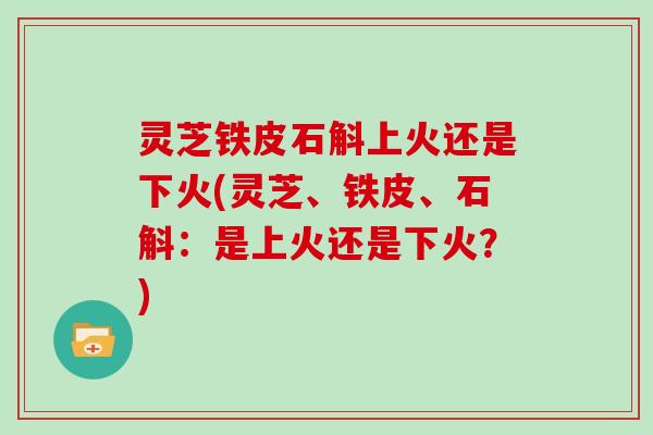 灵芝铁皮石斛上火还是下火(灵芝、铁皮、石斛：是上火还是下火？)