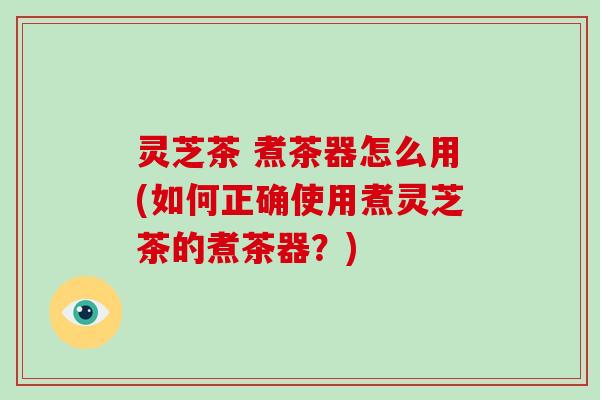 灵芝茶 煮茶器怎么用(如何正确使用煮灵芝茶的煮茶器？)