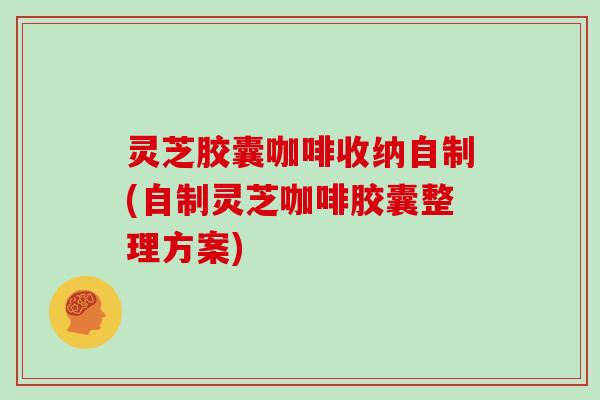 灵芝胶囊咖啡收纳自制(自制灵芝咖啡胶囊整理方案)