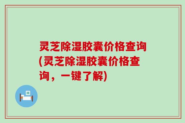 灵芝除湿胶囊价格查询(灵芝除湿胶囊价格查询，一键了解)