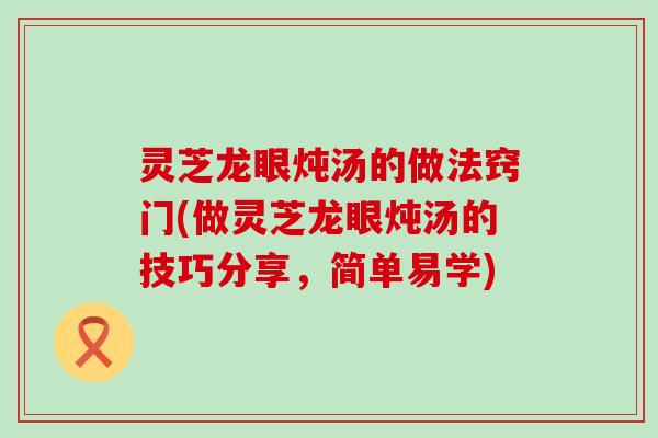 灵芝龙眼炖汤的做法窍门(做灵芝龙眼炖汤的技巧分享，简单易学)