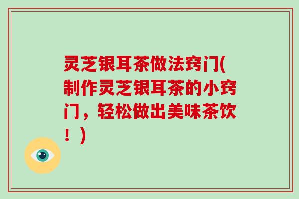 灵芝银耳茶做法窍门(制作灵芝银耳茶的小窍门，轻松做出美味茶饮！)