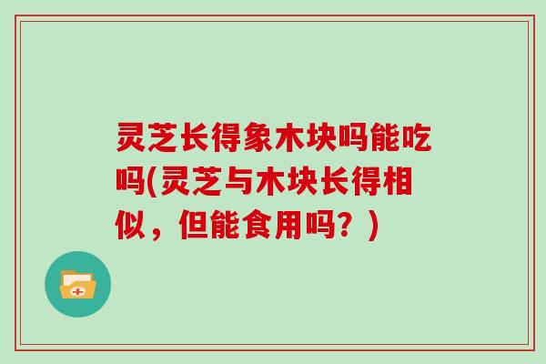 灵芝长得象木块吗能吃吗(灵芝与木块长得相似，但能食用吗？)