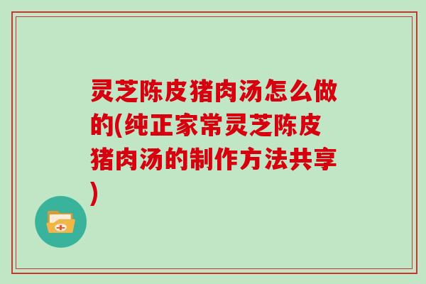 灵芝陈皮猪肉汤怎么做的(纯正家常灵芝陈皮猪肉汤的制作方法共享)