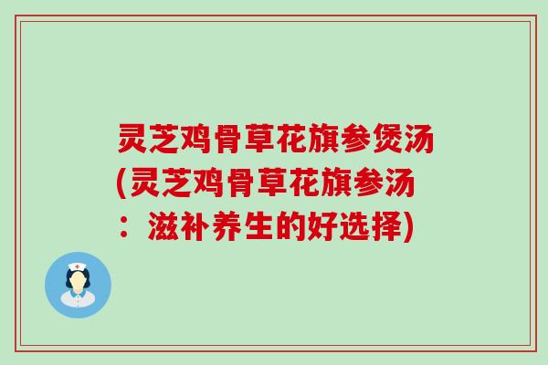 灵芝鸡骨草花旗参煲汤(灵芝鸡骨草花旗参汤：滋补养生的好选择)