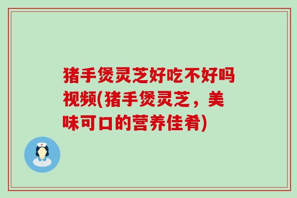 猪手煲灵芝好吃不好吗视频(猪手煲灵芝，美味可口的营养佳肴)