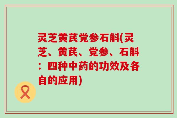 灵芝黄芪党参石斛(灵芝、黄芪、党参、石斛：四种的功效及各自的应用)