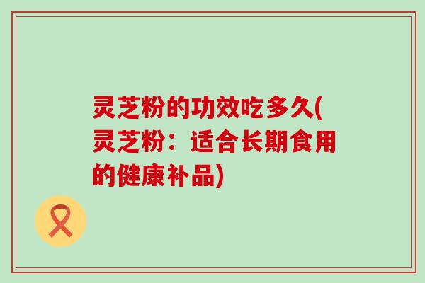 灵芝粉的功效吃多久(灵芝粉：适合长期食用的健康补品)