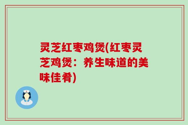 灵芝红枣鸡煲(红枣灵芝鸡煲：养生味道的美味佳肴)