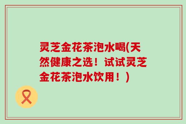 灵芝金花茶泡水喝(天然健康之选！试试灵芝金花茶泡水饮用！)