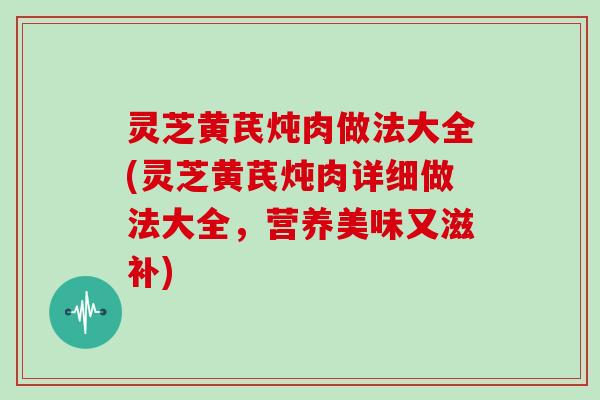 灵芝黄芪炖肉做法大全(灵芝黄芪炖肉详细做法大全，营养美味又滋补)