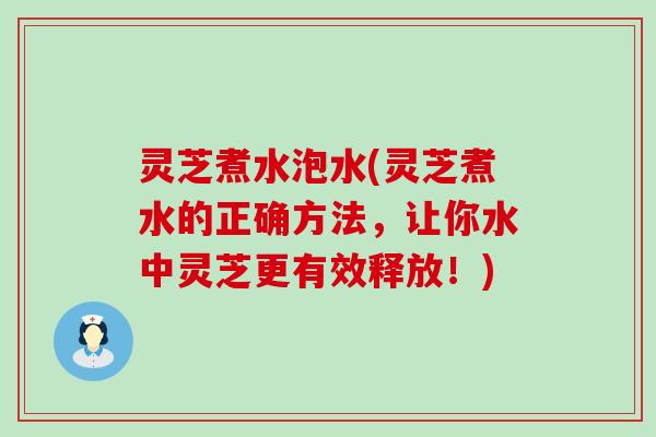 灵芝煮水泡水(灵芝煮水的正确方法，让你水中灵芝更有效释放！)