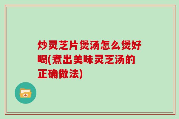 炒灵芝片煲汤怎么煲好喝(煮出美味灵芝汤的正确做法)