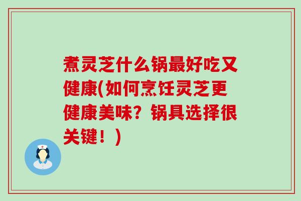 煮灵芝什么锅好吃又健康(如何烹饪灵芝更健康美味？锅具选择很关键！)