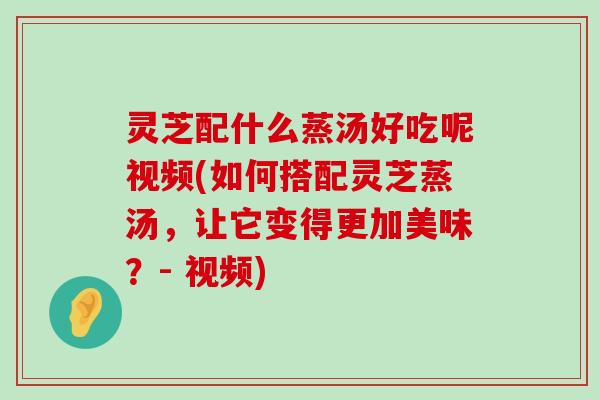 灵芝配什么蒸汤好吃呢视频(如何搭配灵芝蒸汤，让它变得更加美味？- 视频)