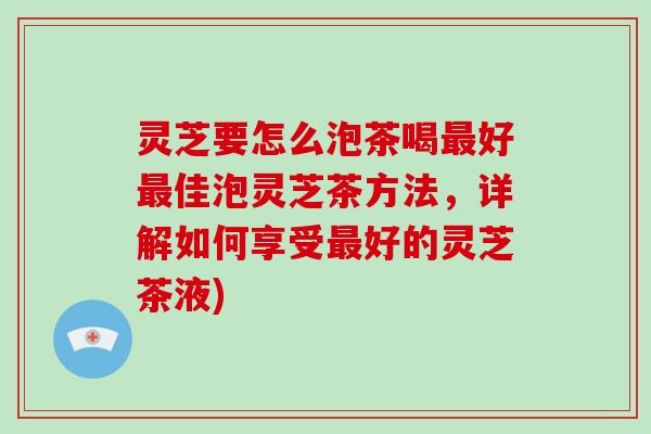 灵芝要怎么泡茶喝好佳泡灵芝茶方法，详解如何享受好的灵芝茶液)