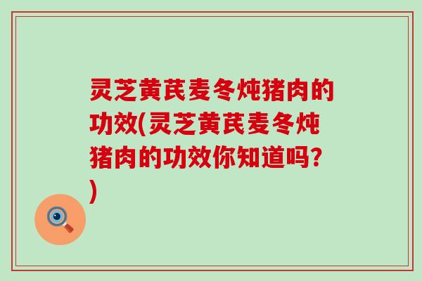 灵芝黄芪麦冬炖猪肉的功效(灵芝黄芪麦冬炖猪肉的功效你知道吗？)