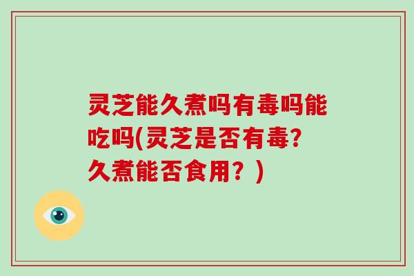 灵芝能久煮吗有毒吗能吃吗(灵芝是否有毒？久煮能否食用？)