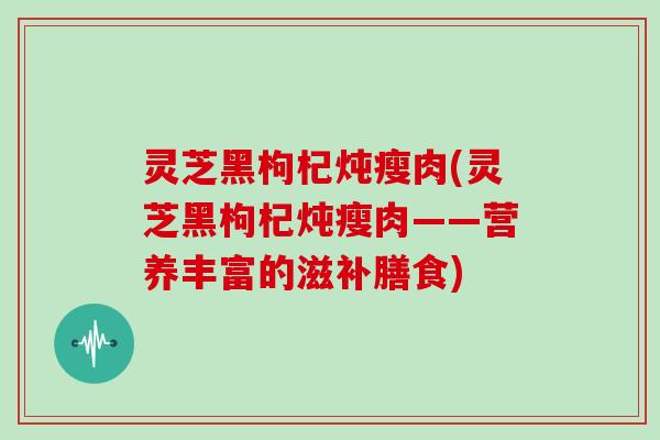 灵芝黑枸杞炖瘦肉(灵芝黑枸杞炖瘦肉——营养丰富的滋补膳食)