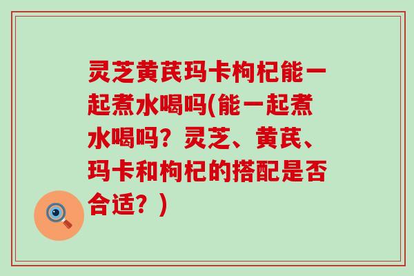 灵芝黄芪玛卡枸杞能一起煮水喝吗(能一起煮水喝吗？灵芝、黄芪、玛卡和枸杞的搭配是否合适？)