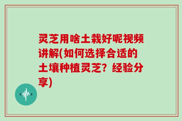 灵芝用啥土栽好呢视频讲解(如何选择合适的土壤种植灵芝？经验分享)