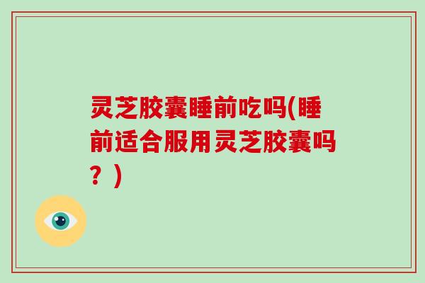 灵芝胶囊睡前吃吗(睡前适合服用灵芝胶囊吗？)