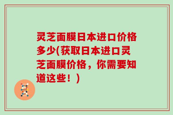 灵芝面膜日本进口价格多少(获取日本进口灵芝面膜价格，你需要知道这些！)