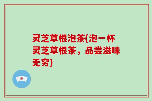 灵芝草根泡茶(泡一杯灵芝草根茶，品尝滋味无穷)