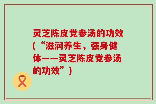 灵芝陈皮党参汤的功效(“滋润养生，强身健体——灵芝陈皮党参汤的功效”)