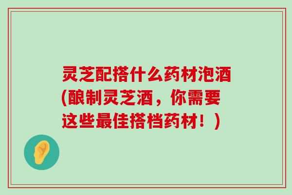 灵芝配搭什么药材泡酒(酿制灵芝酒，你需要这些佳搭档药材！)