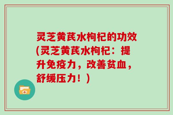 灵芝黄芪水枸杞的功效(灵芝黄芪水枸杞：提升免疫力，改善贫，舒缓压力！)