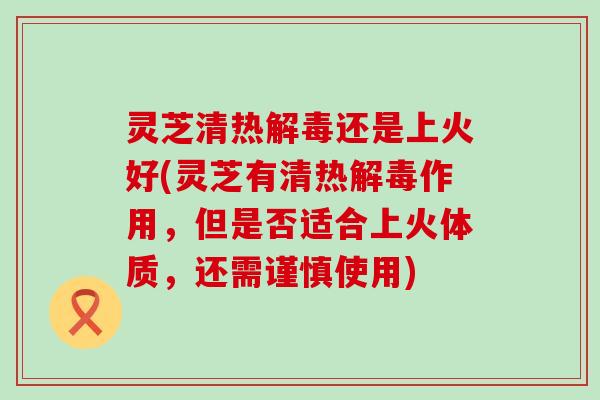 灵芝清热还是上火好(灵芝有清热作用，但是否适合上火体质，还需谨慎使用)