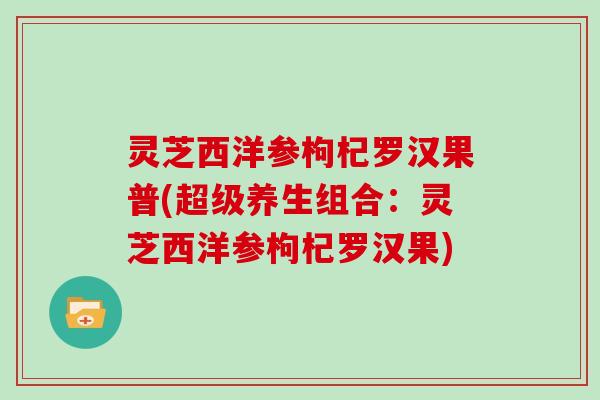 灵芝西洋参枸杞罗汉果普(超级养生组合：灵芝西洋参枸杞罗汉果)