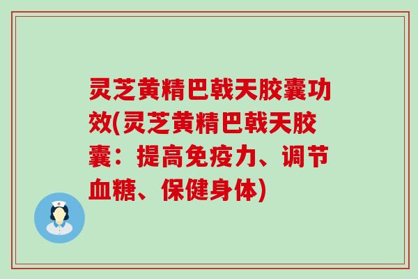 灵芝黄精巴戟天胶囊功效(灵芝黄精巴戟天胶囊：提高免疫力、调节、保健身体)