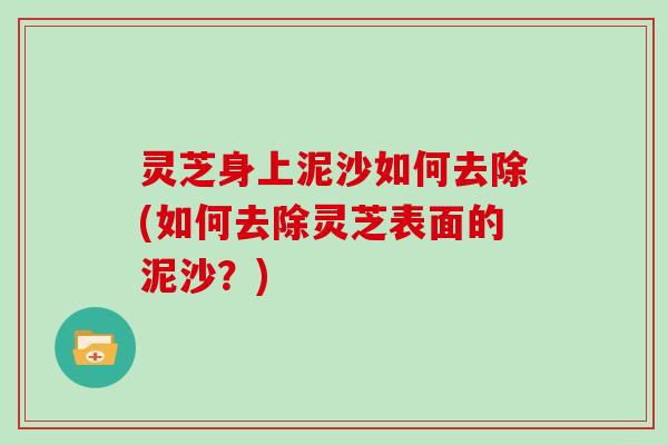 灵芝身上泥沙如何去除(如何去除灵芝表面的泥沙？)