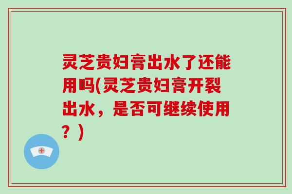 灵芝贵妇膏出水了还能用吗(灵芝贵妇膏开裂出水，是否可继续使用？)