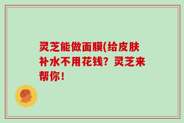 灵芝能做面膜(给补水不用花钱？灵芝来帮你！