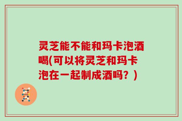 灵芝能不能和玛卡泡酒喝(可以将灵芝和玛卡泡在一起制成酒吗？)