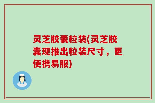 灵芝胶囊粒装(灵芝胶囊现推出粒装尺寸，更便携易服)