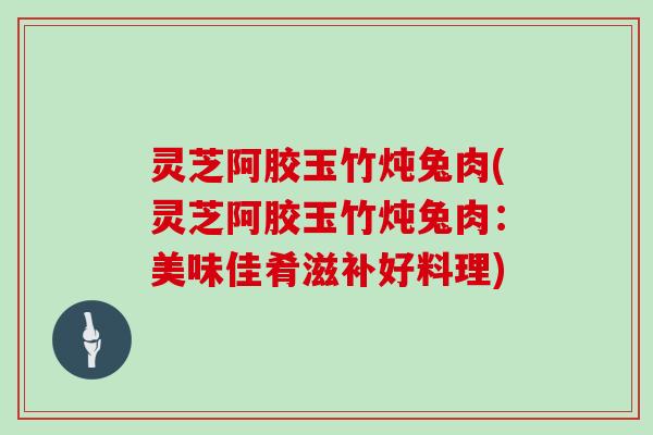 灵芝阿胶玉竹炖兔肉(灵芝阿胶玉竹炖兔肉：美味佳肴滋补好料理)