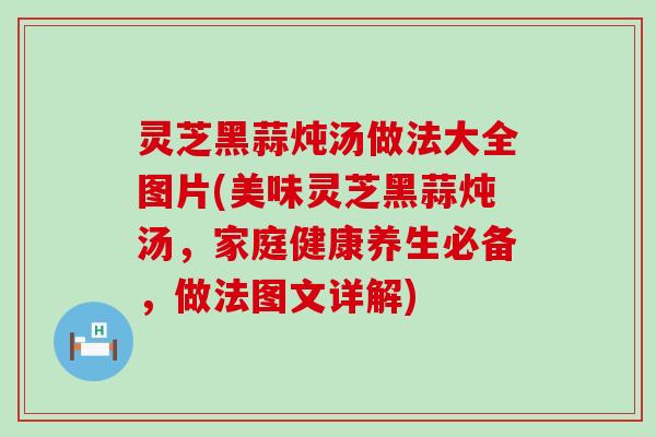 灵芝黑蒜炖汤做法大全图片(美味灵芝黑蒜炖汤，家庭健康养生必备，做法图文详解)