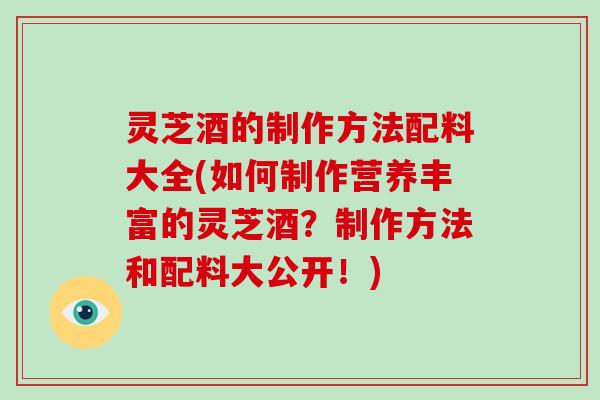 灵芝酒的制作方法配料大全(如何制作营养丰富的灵芝酒？制作方法和配料大公开！)