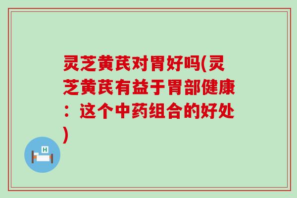 灵芝黄芪对胃好吗(灵芝黄芪有益于胃部健康：这个组合的好处)