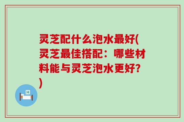 灵芝配什么泡水好(灵芝佳搭配：哪些材料能与灵芝泡水更好？)