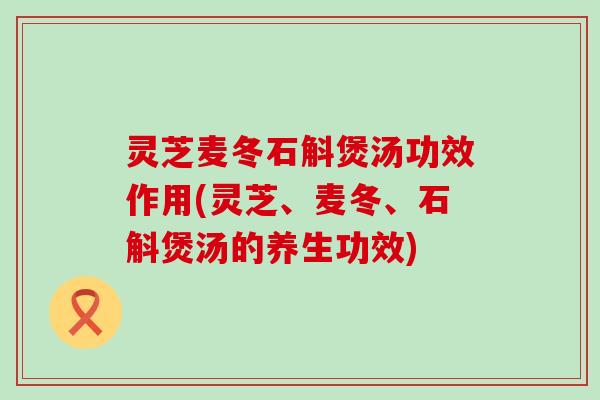 灵芝麦冬石斛煲汤功效作用(灵芝、麦冬、石斛煲汤的养生功效)