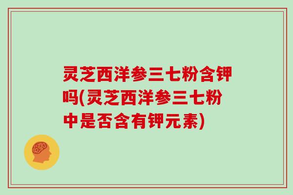 灵芝西洋参三七粉含钾吗(灵芝西洋参三七粉中是否含有钾元素)