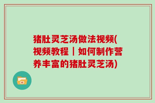 猪肚灵芝汤做法视频(视频教程｜如何制作营养丰富的猪肚灵芝汤)