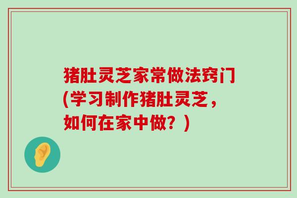 猪肚灵芝家常做法窍门(学习制作猪肚灵芝，如何在家中做？)