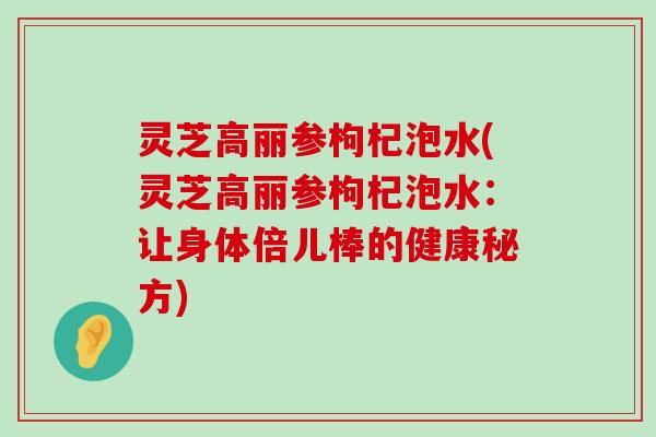 灵芝高丽参枸杞泡水(灵芝高丽参枸杞泡水：让身体倍儿棒的健康秘方)