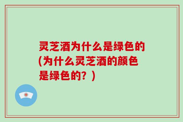 灵芝酒为什么是绿色的(为什么灵芝酒的颜色是绿色的？)